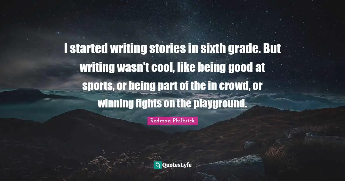 I started writing stories in sixth grade. But writing wasn't cool, like being good at sports, or being part of the in crowd, or winning fights on the playground.
