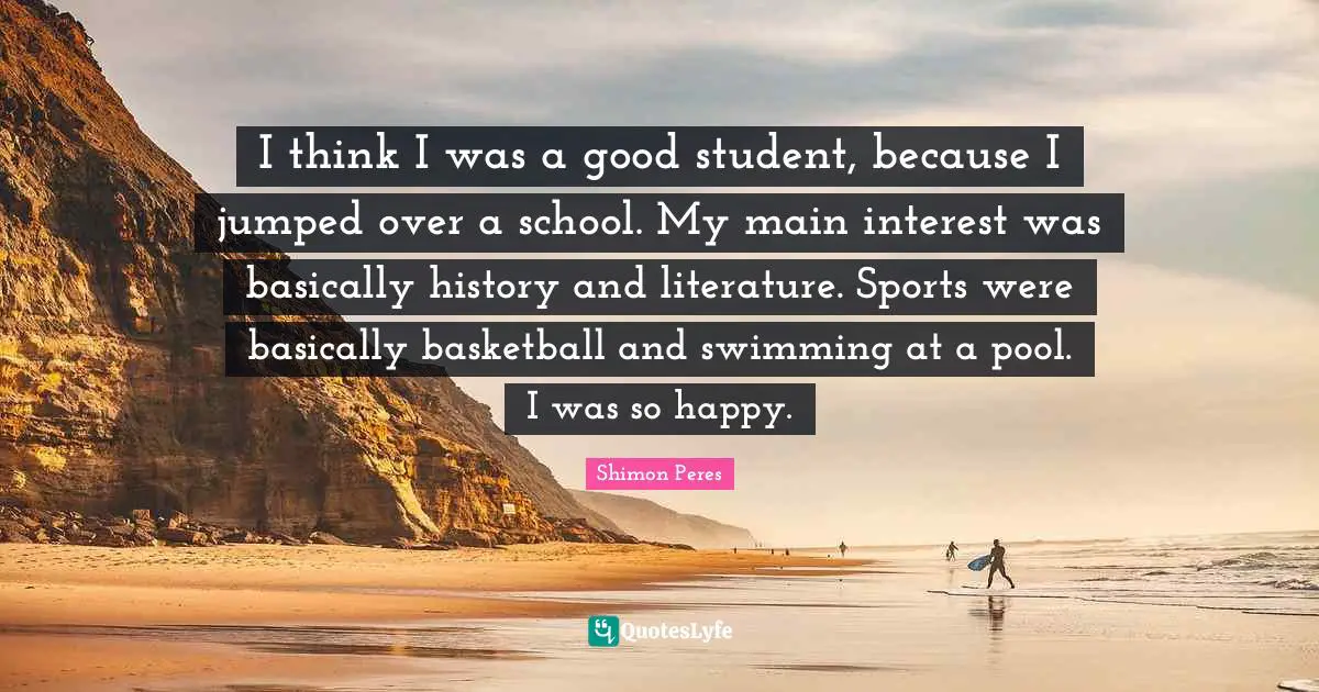 I think I was a good student, because I jumped over a school. My main interest was basically history and literature. Sports were basically basketball and swimming at a pool. I was so happy.