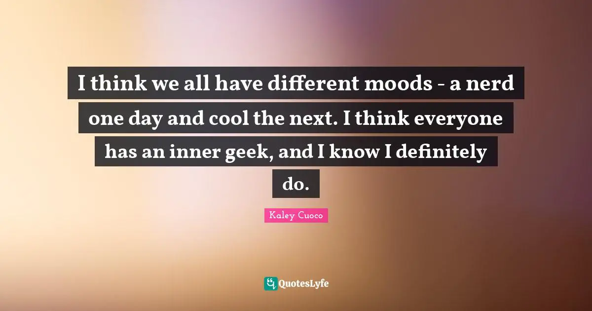 I think we all have different moods - a nerd one day and cool the next. I think everyone has an inner geek, and I know I definitely do.