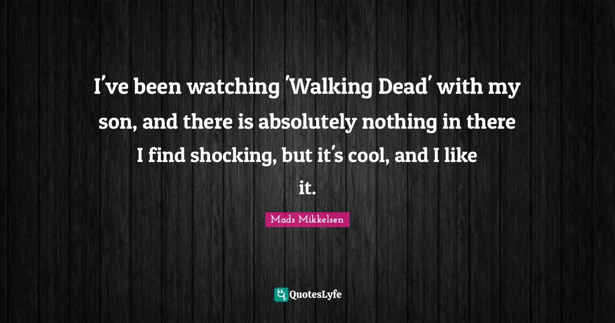 I've been watching 'Walking Dead' with my son, and there is absolutely nothing in there I find shocking, but it's cool, and I like it.