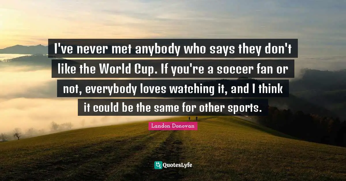 I've never met anybody who says they don't like the World Cup. If you're a soccer fan or not, everybody loves watching it, and I think it could be the same for other sports.