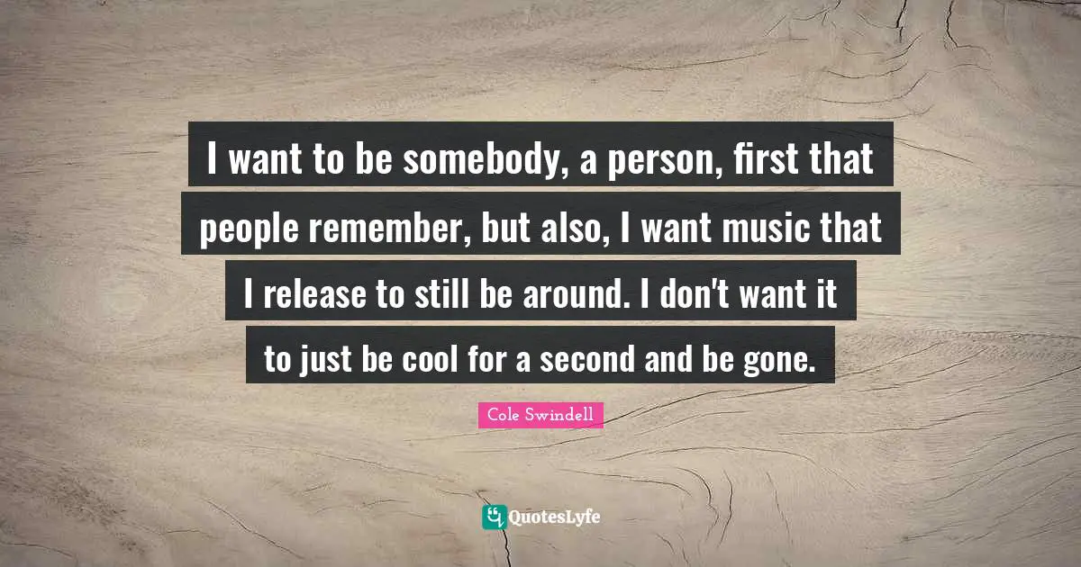 I want to be somebody, a person, first that people remember, but also, I want music that I release to still be around. I don't want it to just be cool for a second and be gone.