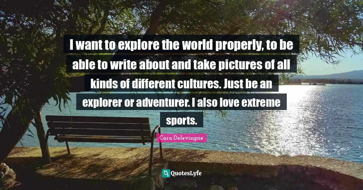 I want to explore the world properly, to be able to write about and take pictures of all kinds of different cultures. Just be an explorer or adventurer. I also love extreme sports.