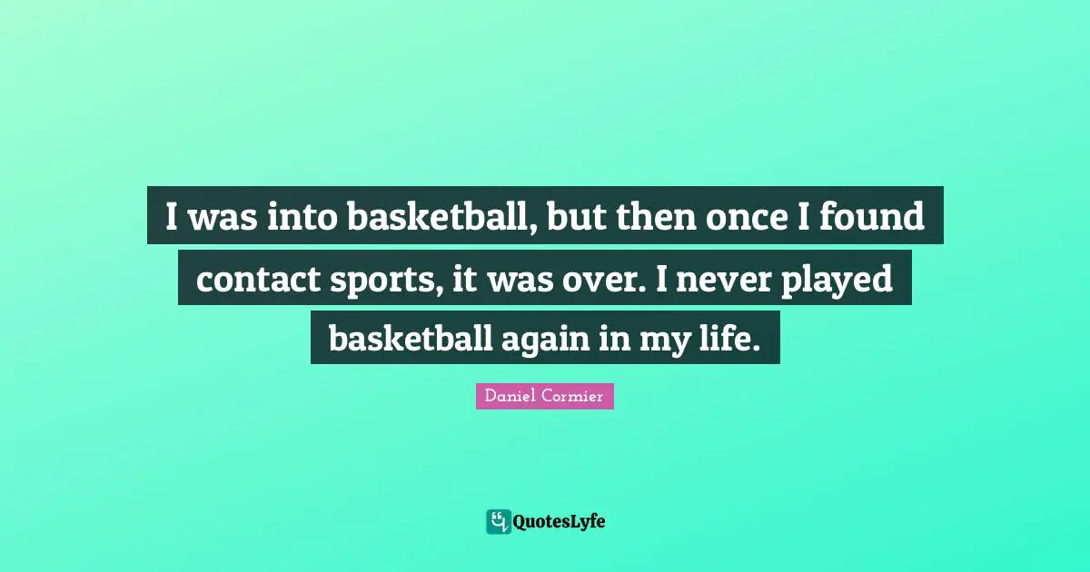 I was into basketball, but then once I found contact sports, it was over. I never played basketball again in my life.