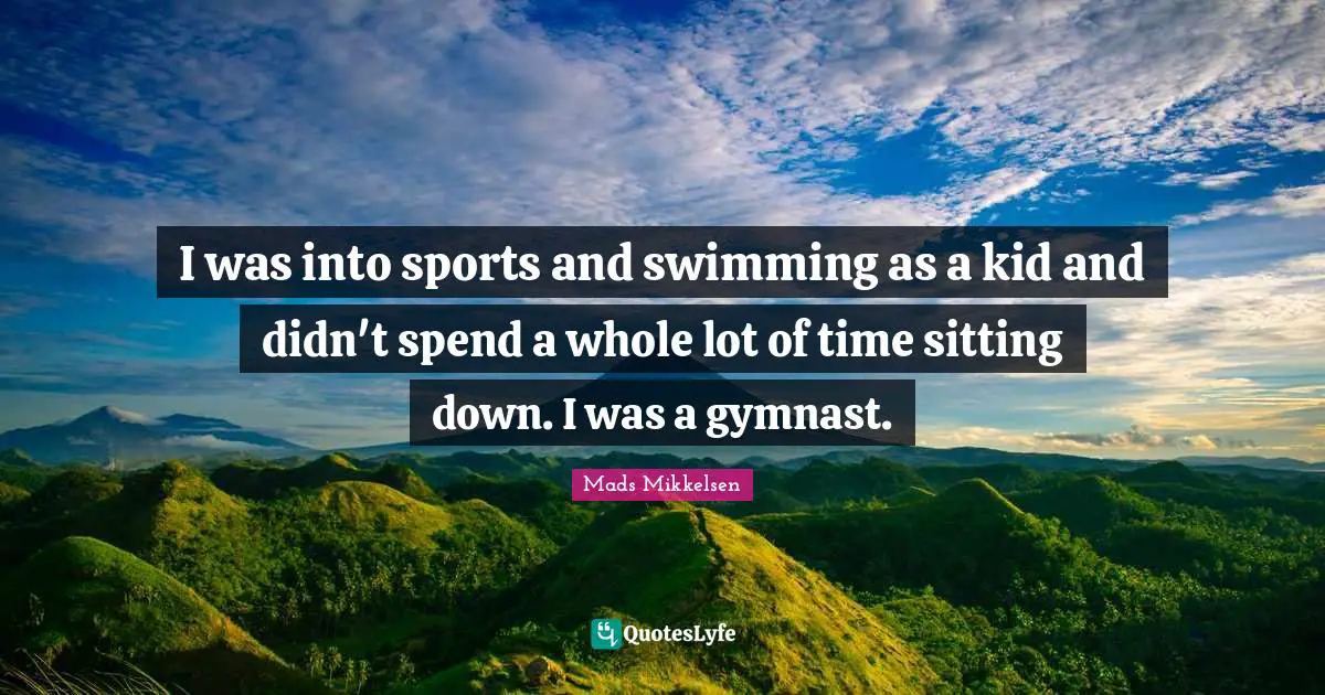 I was into sports and swimming as a kid and didn't spend a whole lot of time sitting down. I was a gymnast.
