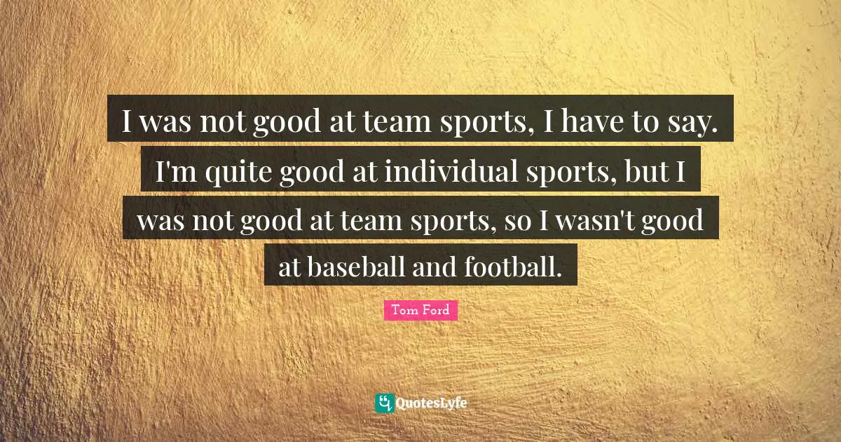 I was not good at team sports, I have to say. I'm quite good at individual sports, but I was not good at team sports, so I wasn't good at baseball and football.
