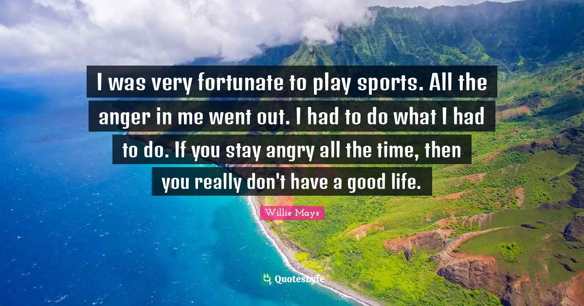 Willie Mays Quotes: "I was very fortunate to play sports. All the anger in me went out. I had to do what I had to do. If you stay angry all the time, then you really don't have a good life."