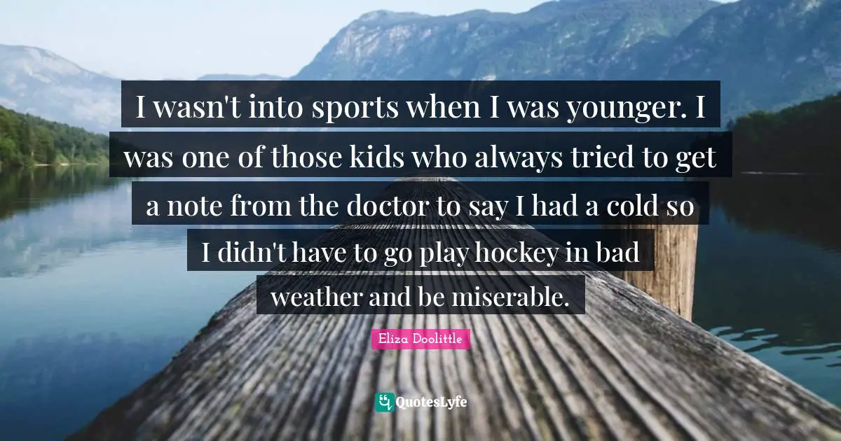 I wasn't into sports when I was younger. I was one of those kids who always tried to get a note from the doctor to say I had a cold so I didn't have to go play hockey in bad weather and be miserable.