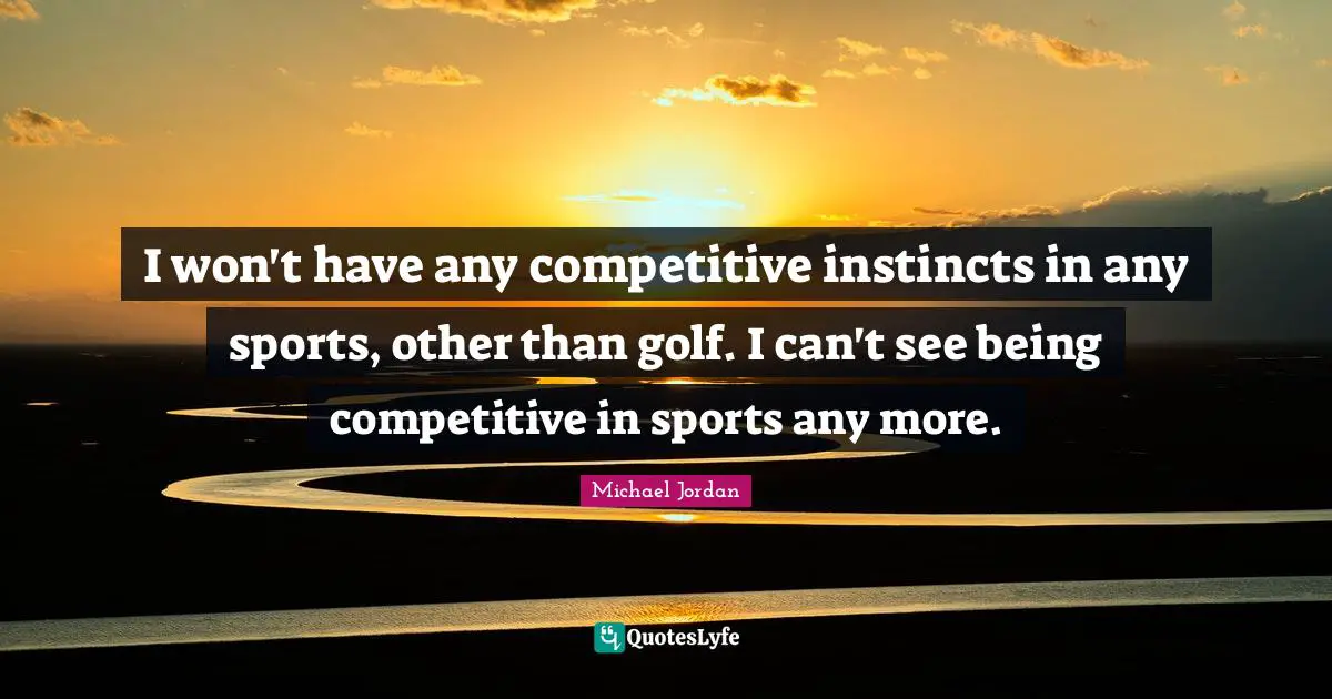 I won't have any competitive instincts in any sports, other than golf. I can't see being competitive in sports any more.
