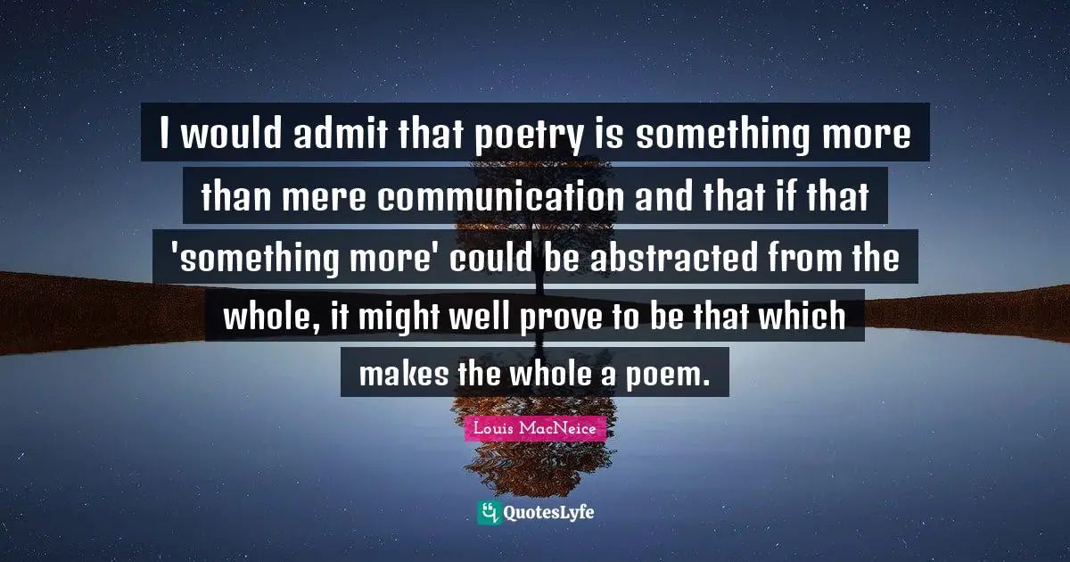 I would admit that poetry is something more than mere communication and that if that 'something more' could be abstracted from the whole, it might well prove to be that which makes the whole a poem.