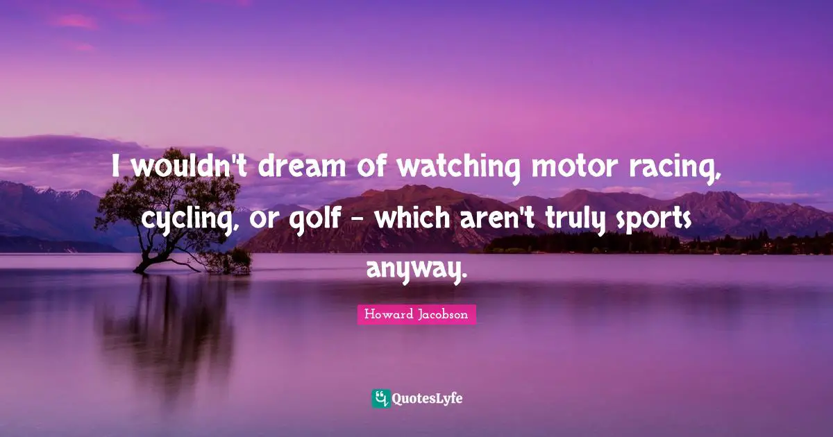 Howard Jacobson Quotes: "I wouldn't dream of watching motor racing, cycling, or golf - which aren't truly sports anyway."