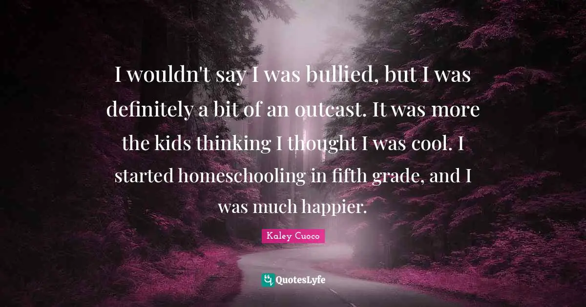 I wouldn't say I was bullied, but I was definitely a bit of an outcast. It was more the kids thinking I thought I was cool. I started homeschooling in fifth grade, and I was much happier.