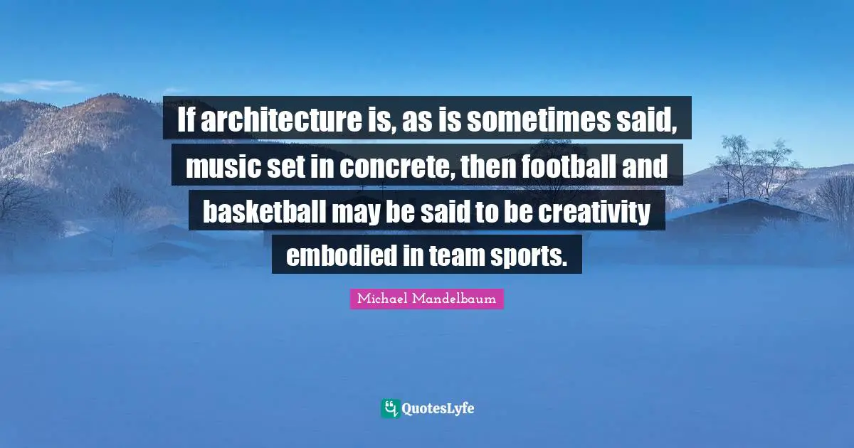 If architecture is, as is sometimes said, music set in concrete, then football and basketball may be said to be creativity embodied in team sports.