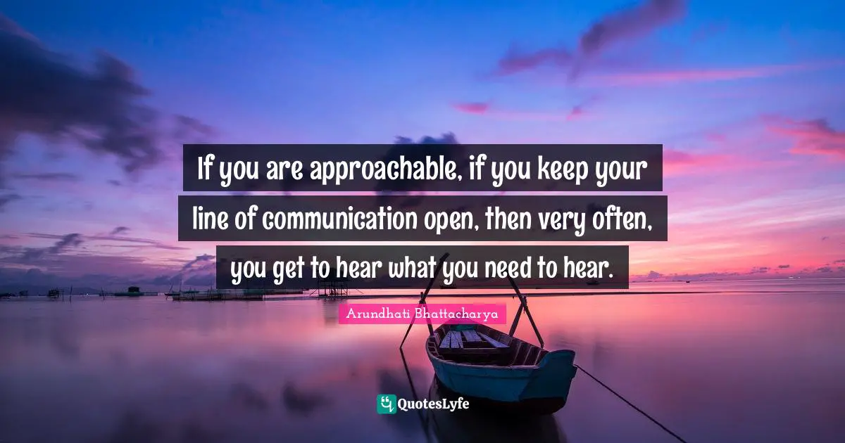 If you are approachable, if you keep your line of communication open, then very often, you get to hear what you need to hear.