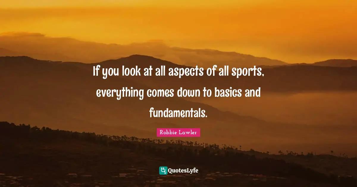 If you look at all aspects of all sports, everything comes down to basics and fundamentals.