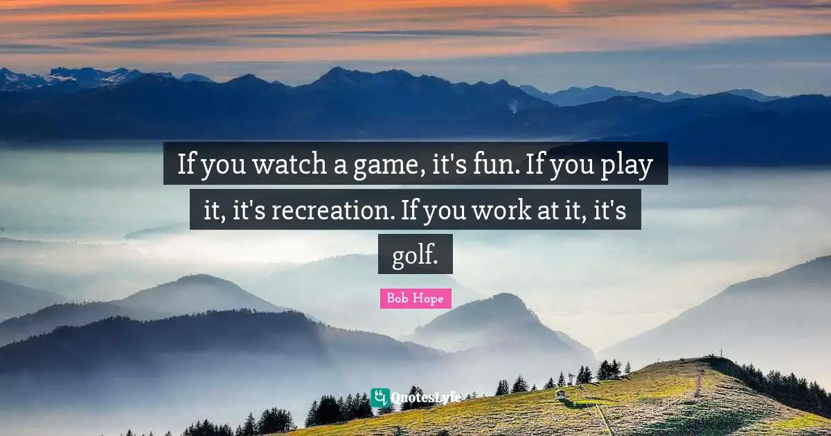 Bob Hope Quotes: If you watch a game, it's fun. If you play it, it's recreation. If you work at it, it's golf.