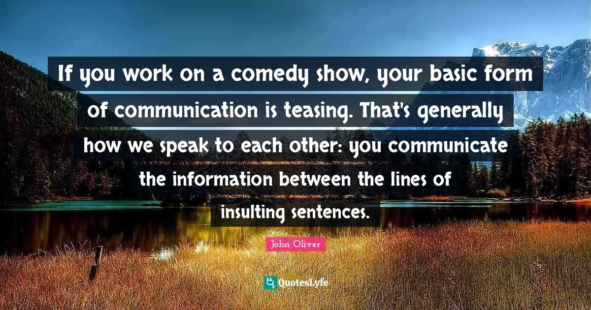 If you work on a comedy show, your basic form of communication is teasing. That's generally how we speak to each other: you communicate the information between the lines of insulting sentences.