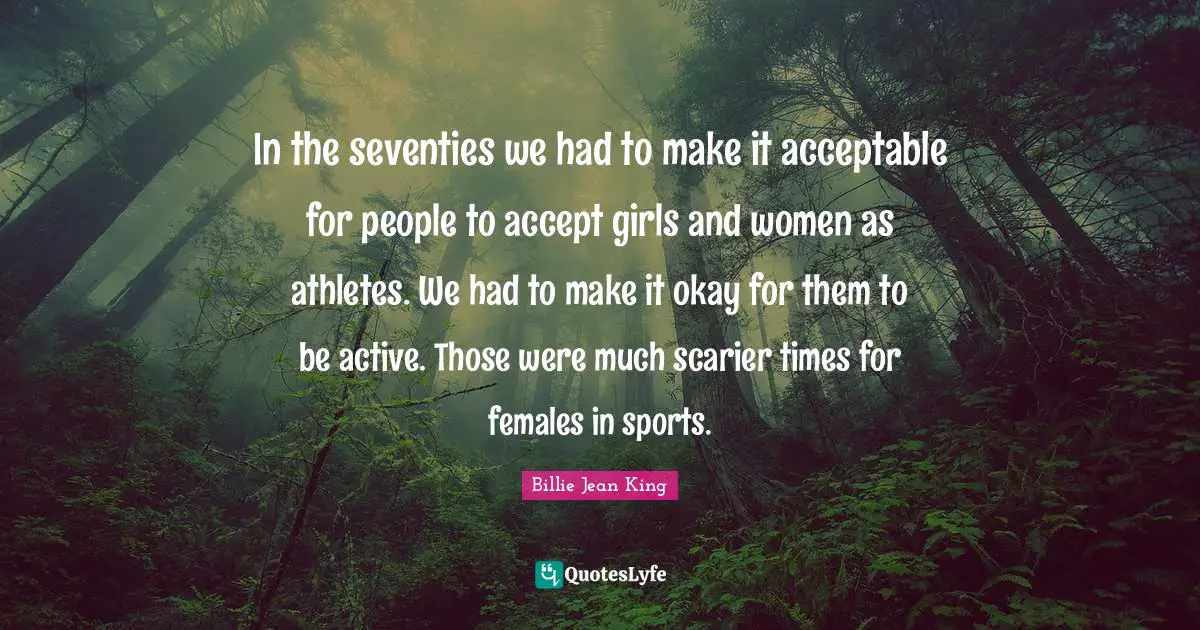 Okay Quotes: "In the seventies we had to make it acceptable for people to accept girls and women as athletes. We had to make it okay for them to be active. Those were much scarier times for females in sports."