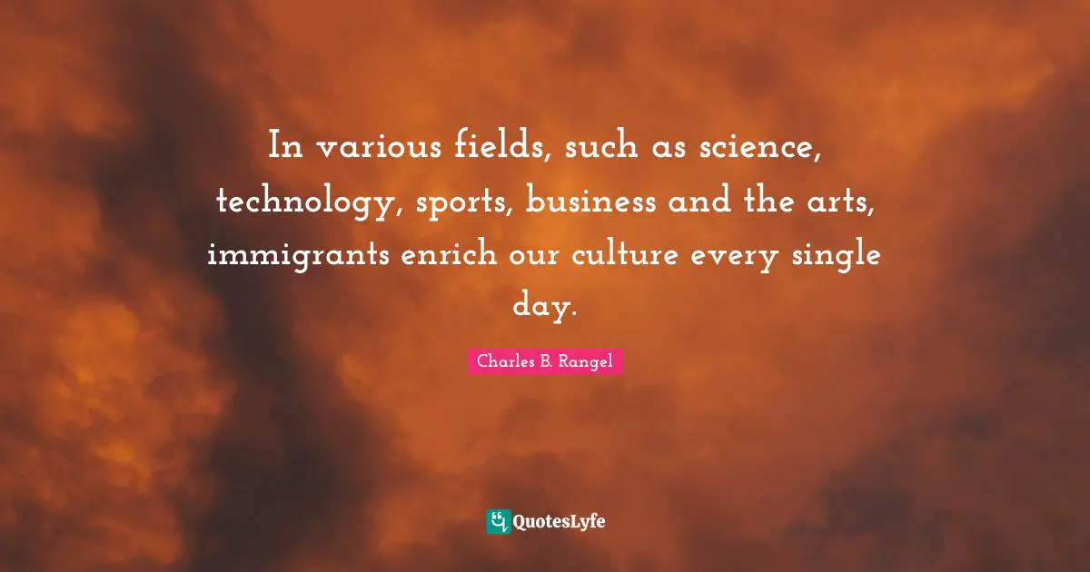 In various fields, such as science, technology, sports, business and the arts, immigrants enrich our culture every single day.