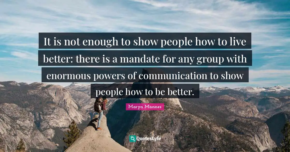 It is not enough to show people how to live better: there is a mandate for any group with enormous powers of communication to show people how to be better.