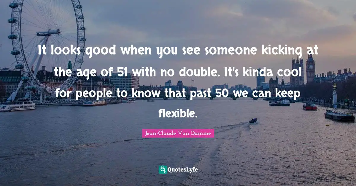 Jean-Claude Van Damme Quotes: "It looks good when you see someone kicking at the age of 51 with no double. It's kinda cool for people to know that past 50 we can keep flexible."