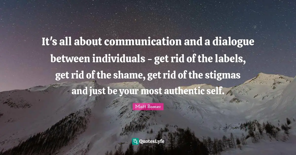 It's all about communication and a dialogue between individuals - get rid of the labels, get rid of the shame, get rid of the stigmas and just be your most authentic self.
