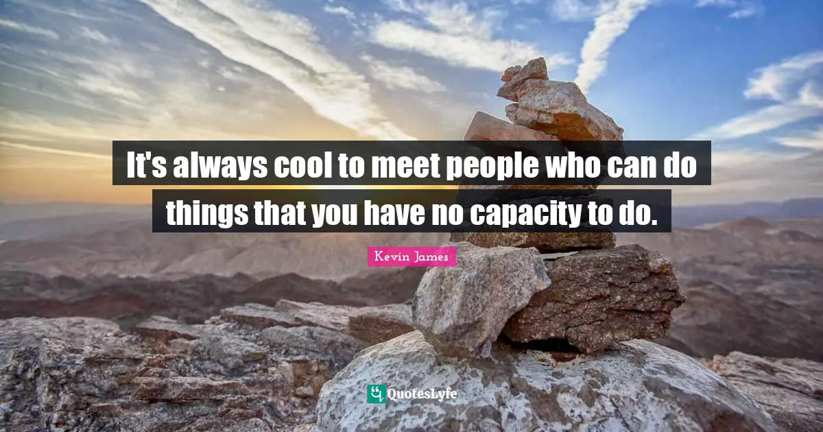 It's always cool to meet people who can do things that you have no capacity to do.