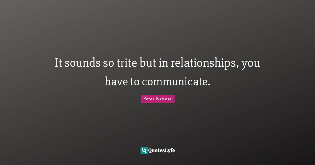 It sounds so trite but in relationships, you have to communicate.
