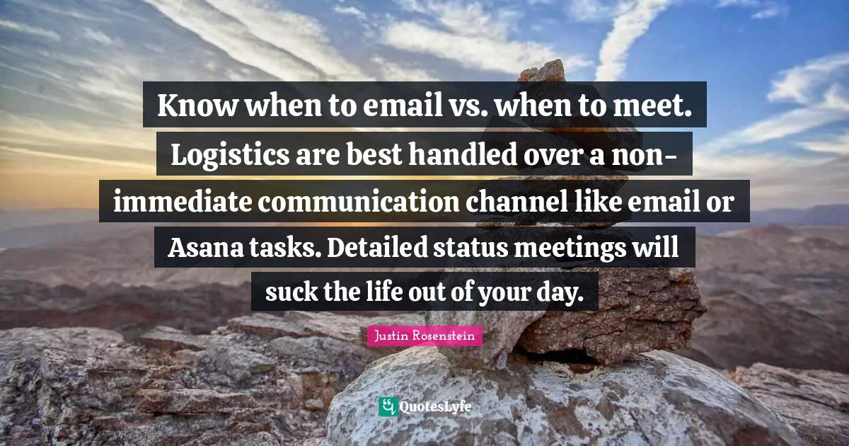 Know when to email vs. when to meet. Logistics are best handled over a non-immediate communication channel like email or Asana tasks. Detailed status meetings will suck the life out of your day.