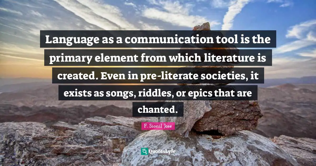F. Sionil Jose Quotes: "Language as a communication tool is the primary element from which literature is created. Even in pre-literate societies, it exists as songs, riddles, or epics that are chanted."