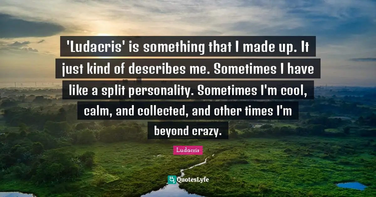 'Ludacris' is something that I made up. It just kind of describes me. Sometimes I have like a split personality. Sometimes I'm cool, calm, and collected, and other times I'm beyond crazy.