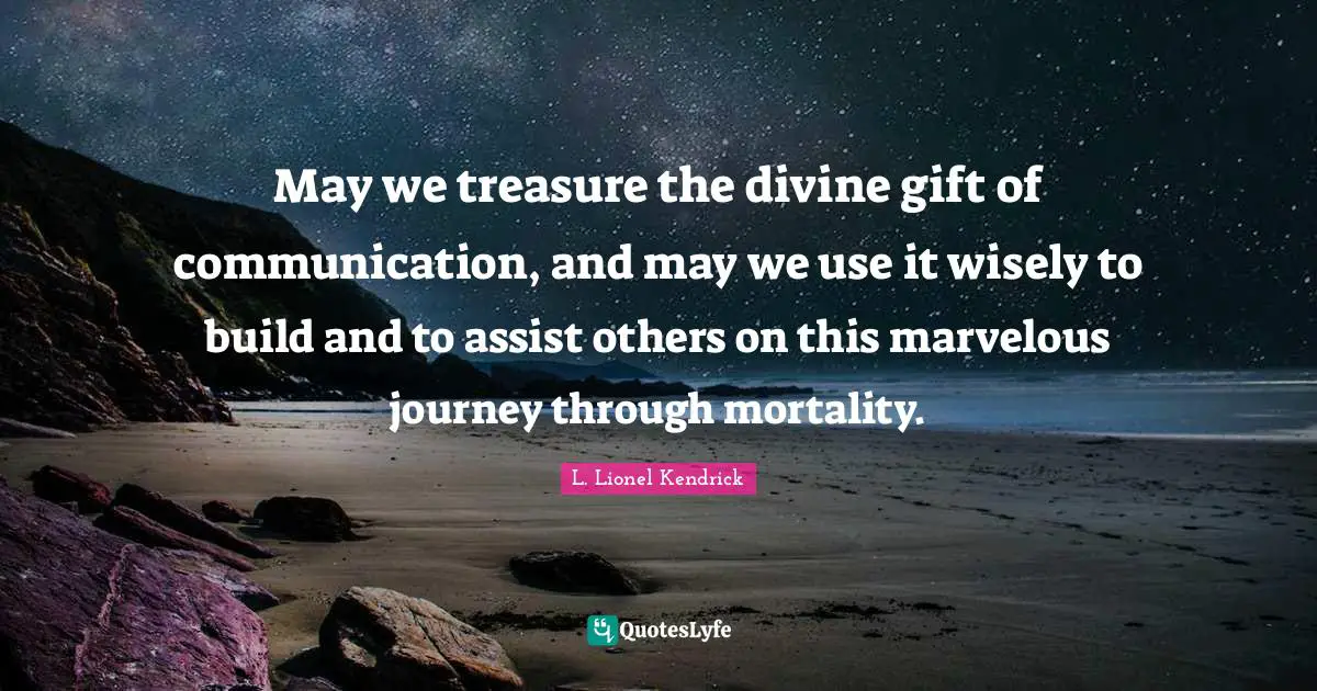 May we treasure the divine gift of communication, and may we use it wisely to build and to assist others on this marvelous journey through mortality.