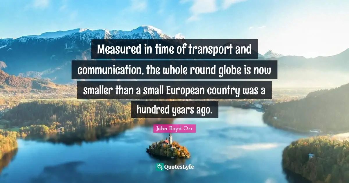 Measured in time of transport and communication, the whole round globe is now smaller than a small European country was a hundred years ago.