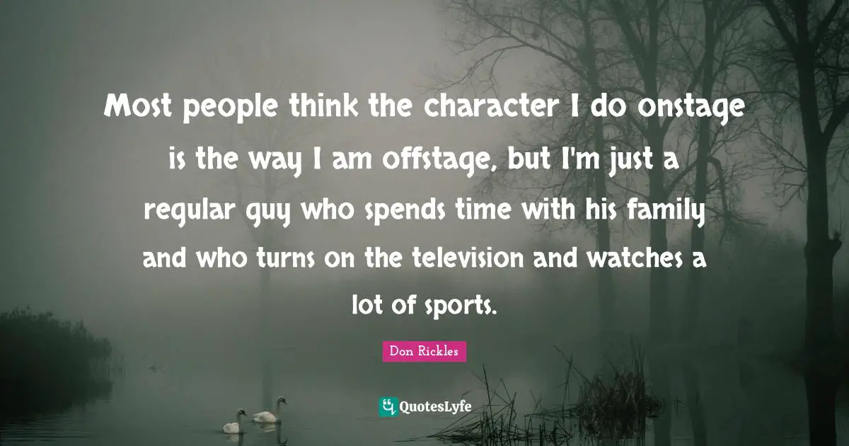 Most people think the character I do onstage is the way I am offstage, but I'm just a regular guy who spends time with his family and who turns on the television and watches a lot of sports.
