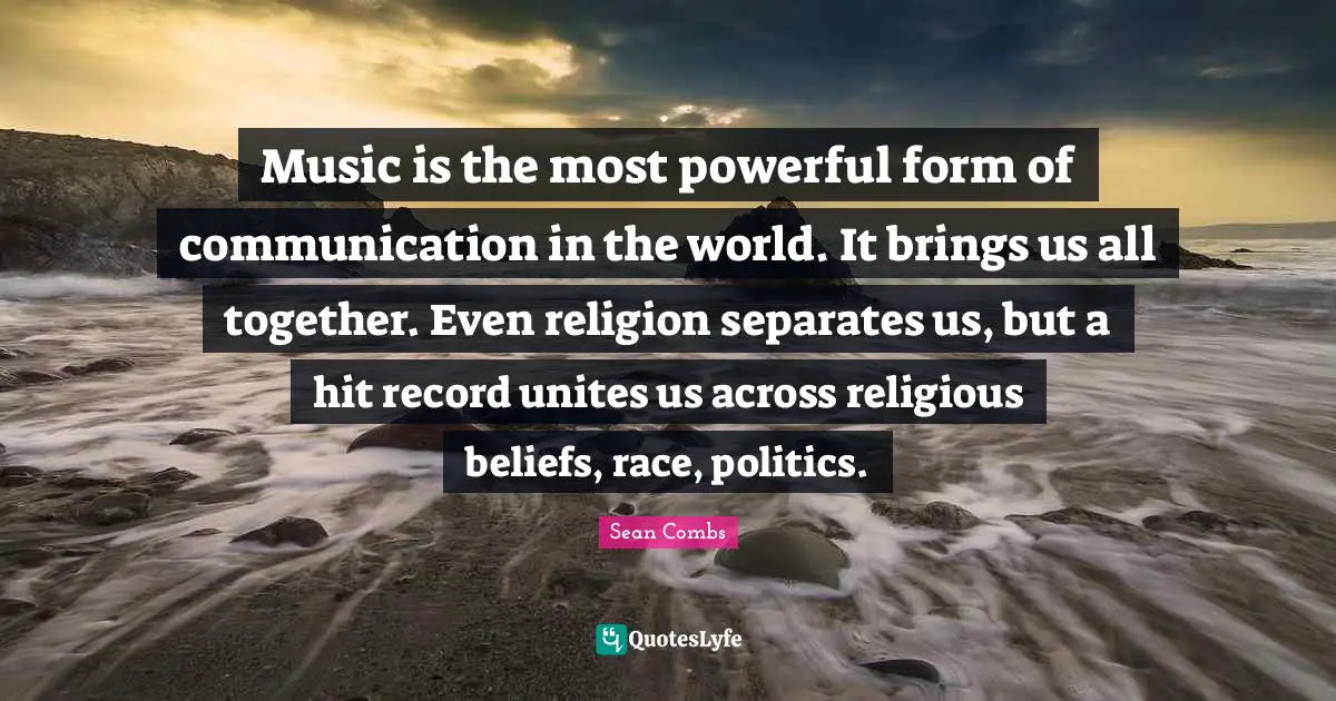 Music is the most powerful form of communication in the world. It brings us all together. Even religion separates us, but a hit record unites us across religious beliefs, race, politics.