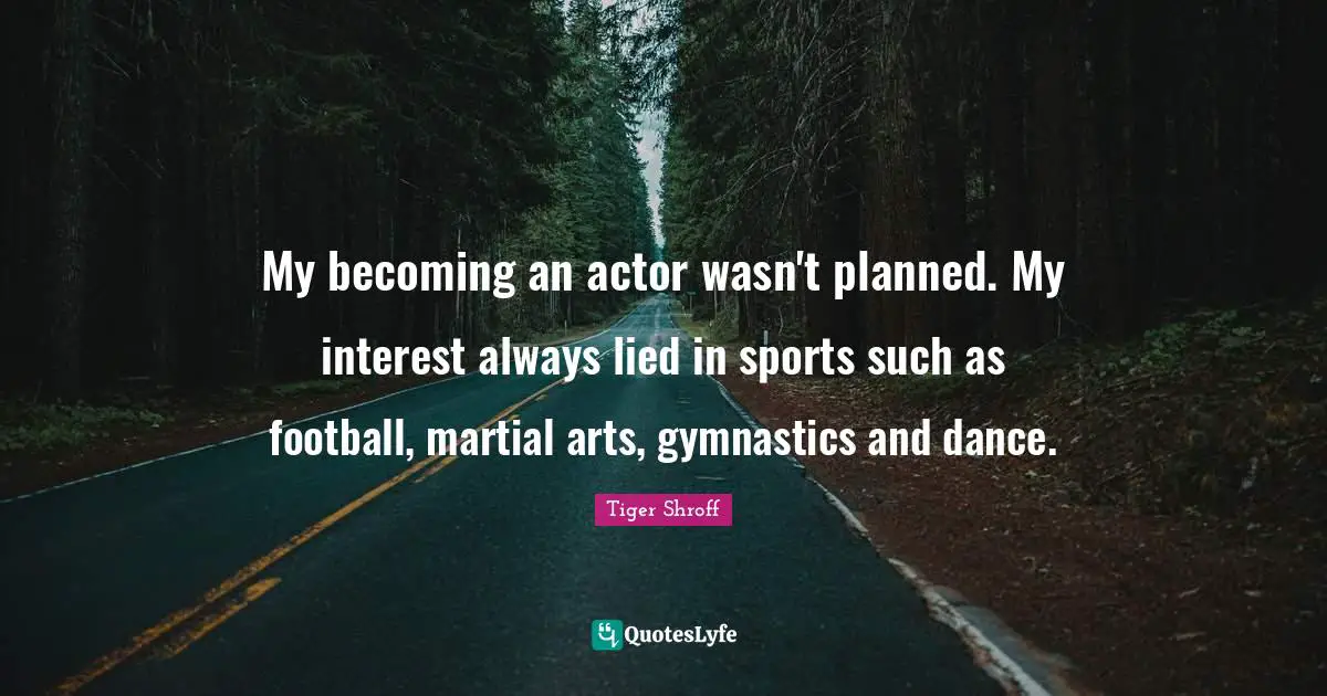 My becoming an actor wasn't planned. My interest always lied in sports such as football, martial arts, gymnastics and dance.