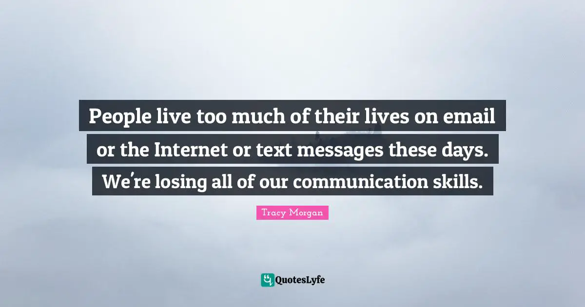 People live too much of their lives on email or the Internet or text messages these days. We're losing all of our communication skills.