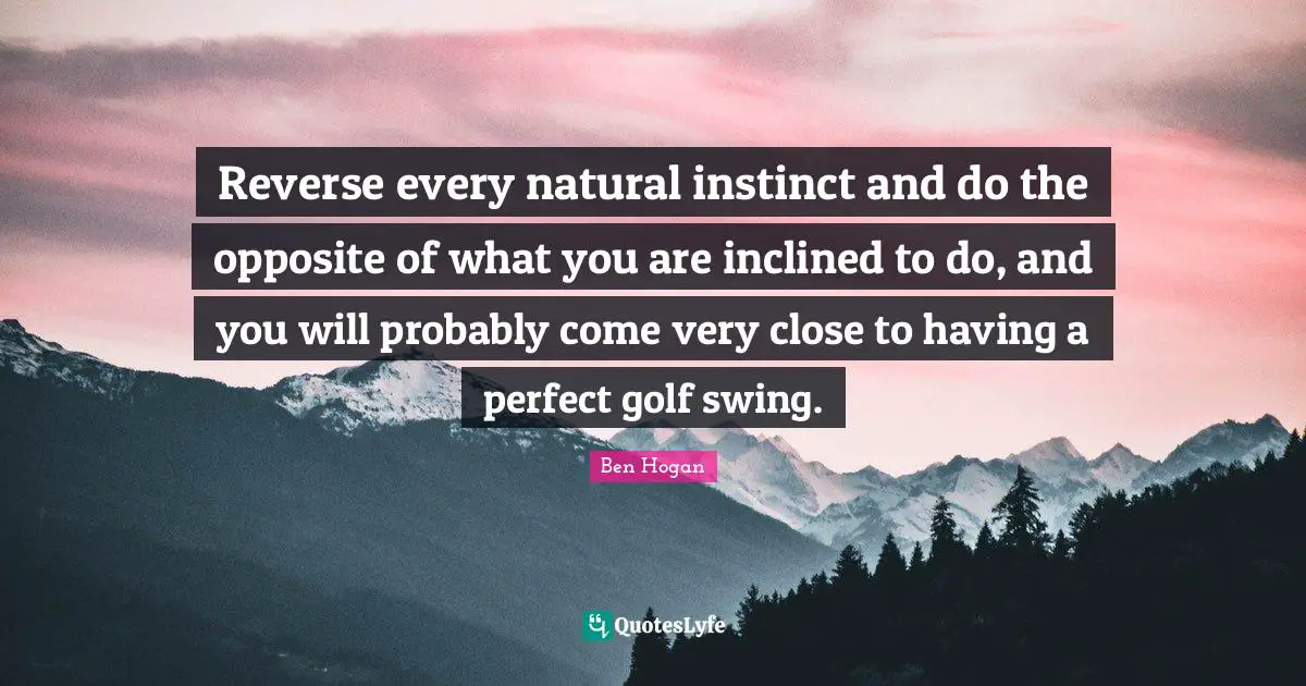 Reverse every natural instinct and do the opposite of what you are inclined to do, and you will probably come very close to having a perfect golf swing.