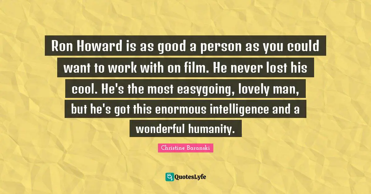Ron Howard is as good a person as you could want to work with on film. He never lost his cool. He's the most easygoing, lovely man, but he's got this enormous intelligence and a wonderful humanity.