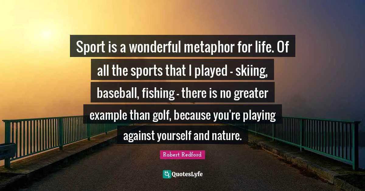 Robert Redford Quotes: "Sport is a wonderful metaphor for life. Of all the sports that I played - skiing, baseball, fishing - there is no greater example than golf, because you're playing against yourself and nature."