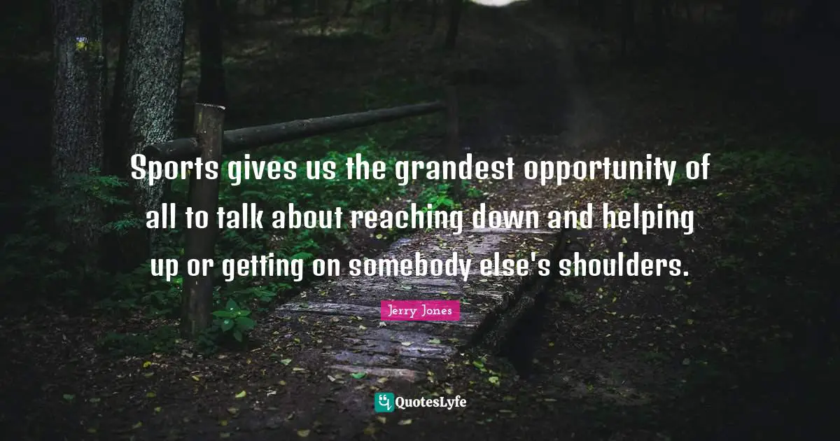 Sports gives us the grandest opportunity of all to talk about reaching down and helping up or getting on somebody else's shoulders.