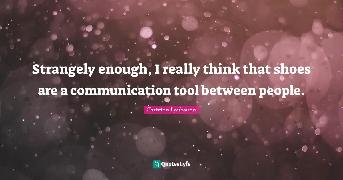 Strangely enough, I really think that shoes are a communication tool between people.