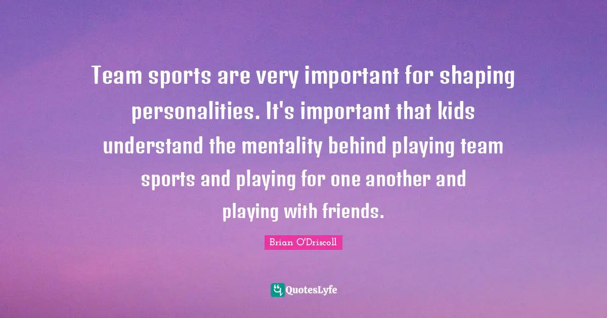 Team sports are very important for shaping personalities. It's important that kids understand the mentality behind playing team sports and playing for one another and playing with friends.