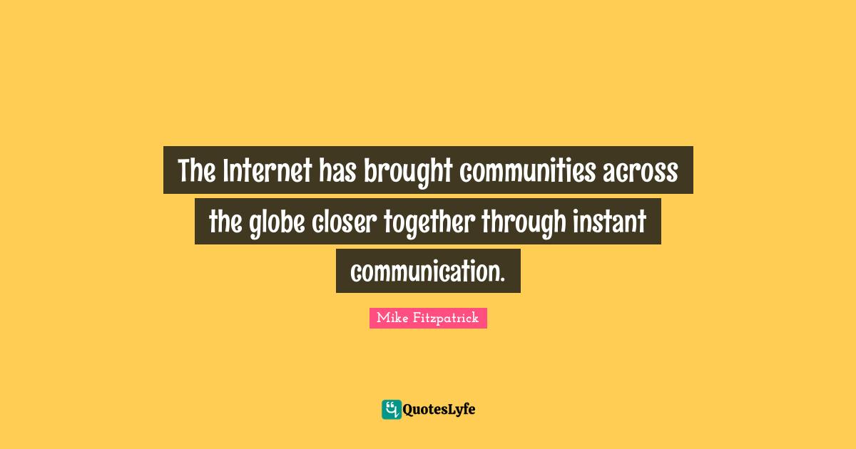 The Internet has brought communities across the globe closer together through instant communication.