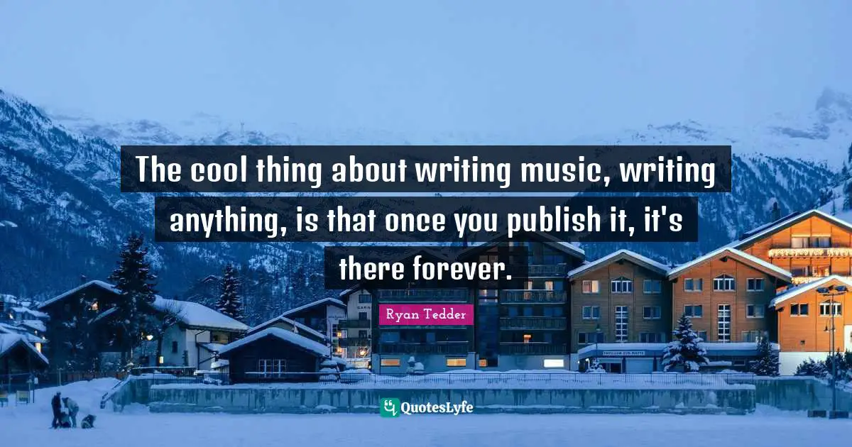 The cool thing about writing music, writing anything, is that once you publish it, it's there forever.