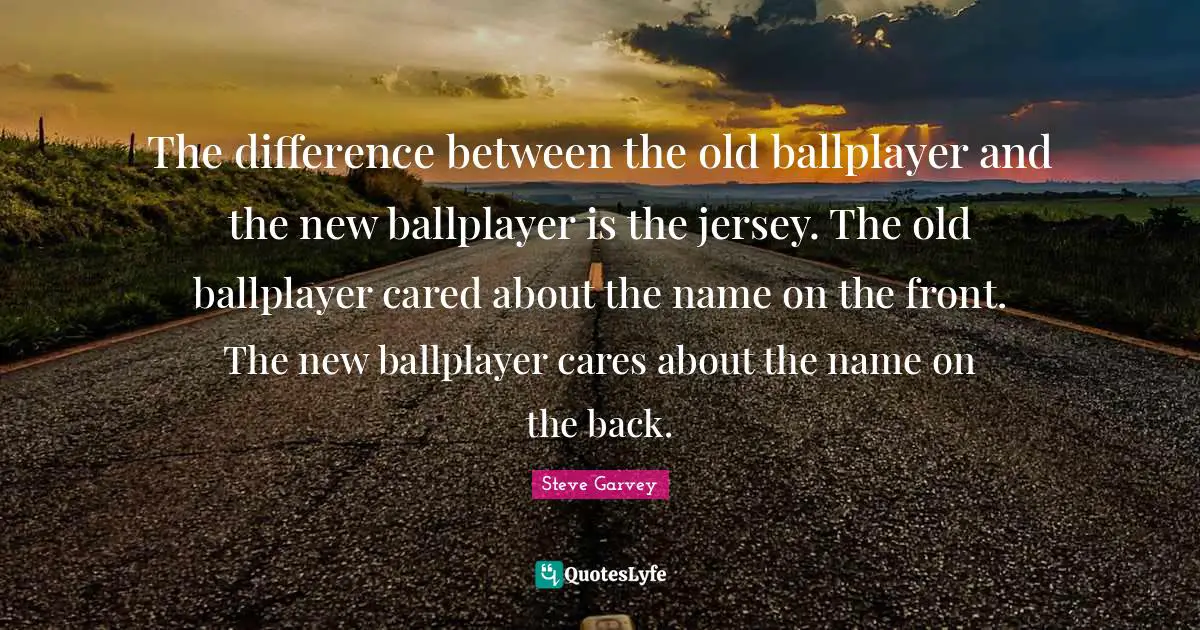 Name Quotes: "The difference between the old ballplayer and the new ballplayer is the jersey. The old ballplayer cared about the name on the front. The new ballplayer cares about the name on the back."