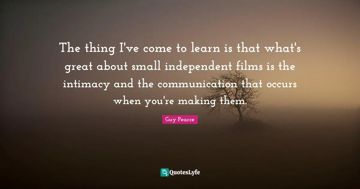 The thing I've come to learn is that what's great about small independent films is the intimacy and the communication that occurs when you're making them.