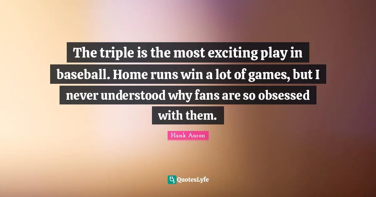 Hank Aaron Quotes: "The triple is the most exciting play in baseball. Home runs win a lot of games, but I never understood why fans are so obsessed with them."