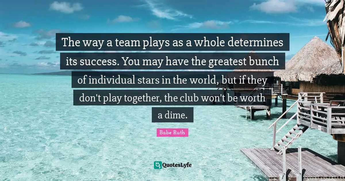 Babe Ruth Quotes: The way a team plays as a whole determines its success. You may have the greatest bunch of individual stars in the world, but if they don't play together, the club won't be worth a dime.