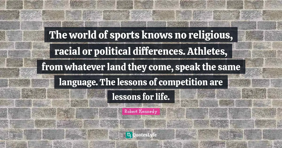 Robert Kennedy Quotes: The world of sports knows no religious, racial or political differences. Athletes, from whatever land they come, speak the same language. The lessons of competition are lessons for life.